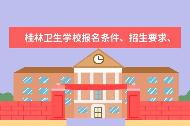 桂林卫生学校报名条件、招生要求、招生对象 卫校招生要求2023