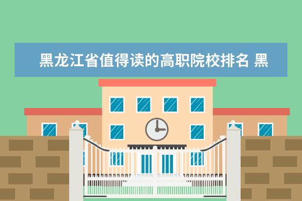黑龙江省值得读的高职院校排名 黑龙江专科大学排名及分数线