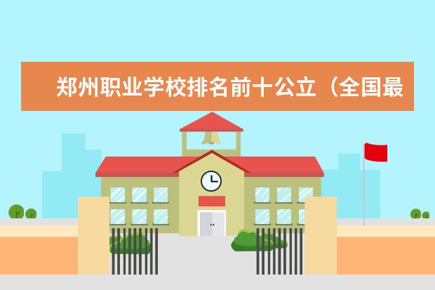 郑州职业学校排名前十公立（全国最好的职高学校排名前十）