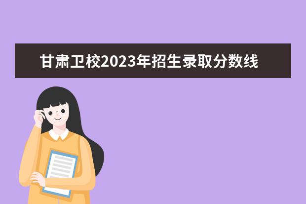 甘肃卫校2023年招生录取分数线 贵州卫校招生要求2023