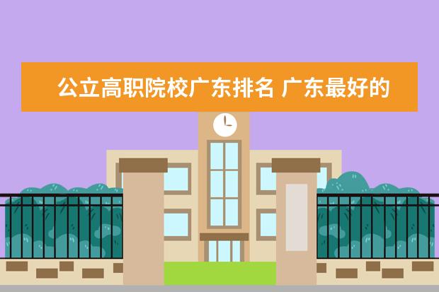 公立高职院校广东排名 广东最好的公办大专排名前20